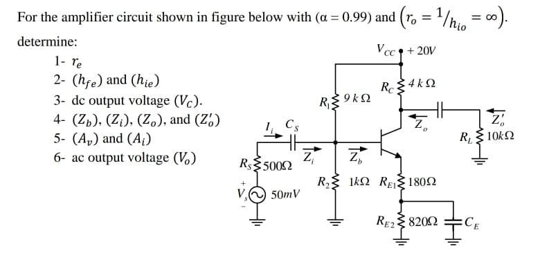 For the amplifier circuit shown in figure below with (a = 0.99) and (r. = 1h. = 0).
determine:
Vcc 9 + 20V
1- re
2- (hfe) and (hie)
3- dc output voltage (Vc).
4- (Zp), (Z¡), (Z.), and (Z')
5- (A,) and (A¡)
6- ac output voltage (V.)
Rc
: 4 k 2
R$ 9 k2
Cs
R, 10kN
Z
R$35002
R{ 1k2 REj 1802
V.
50mV
RE2 8202
:CE
