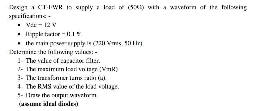 Design a CT-FWR to supply a load of (50N) with a waveform of the following
specifications: -
• Vdc = 12 V
• Ripple factor = 0.1 %
• the main power supply is (220 Vrms, 50 Hz).
Determine the following values: -
1- The value of capacitor filter.
2- The maximum load voltage (VmR)
3- The transformer turns ratio (a).
4- The RMS value of the load voltage.
5- Draw the output waveform.
(assume ideal diodes)
