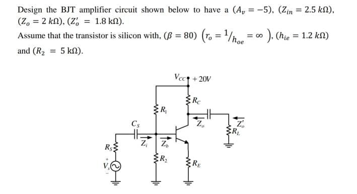 Design the BJT amplifier circuit shown below to have a (A, = -5), (Zin = 2.5 kN),
(Z, = 2 kn), (Z, = 1.8 kN).
Assume that the transistor is silicon with, (ß = 80) (ro = '/h..
= o ), (hie = 1.2 kN)
%3D
and (R2 = 5 kN).
Vcc + 20V
RC
R
Z.
RL
Z,
Cs
Z,
R$3
ER
RE
