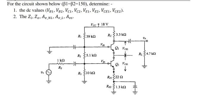 For the circuit shown below (B1-62-150), determine: -
1. the de values (V81, V82, Vc1. Vcz, VE1. VE2, VCE1, VCE2).
2. The Zt, Zo, A, NL. Ap L. Ays.
-7
Vcc 18 V
R 39 ka
Rc $3.3 ka
V
Q Ven
R34.7 kn
R: 35.1 kn
1 kn
Rs
R, 310 kn
RE22 Ω
Ra१1.3 kn
