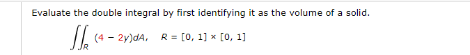 Evaluate the double integral by first identifying it as the volume of a solid.
(4 – 2y)dA, R = [0, 1] × [0, 1]
