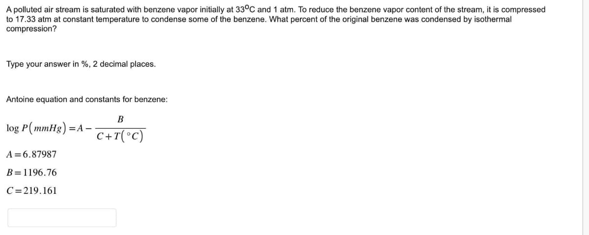 A polluted air stream is saturated with benzene vapor initially at 33°C and 1 atm. To reduce the benzene vapor content of the stream, it is compressed
to 17.33 atm at constant temperature to condense some of the benzene. What percent of the original benzene was condensed by isothermal
compression?
Type your answer in %, 2 decimal places.
Antoine equation and constants for benzene:
log P(mmHg) = A -
A=6.87987
B=1196.76
C=219.161
B
C+T(°C)