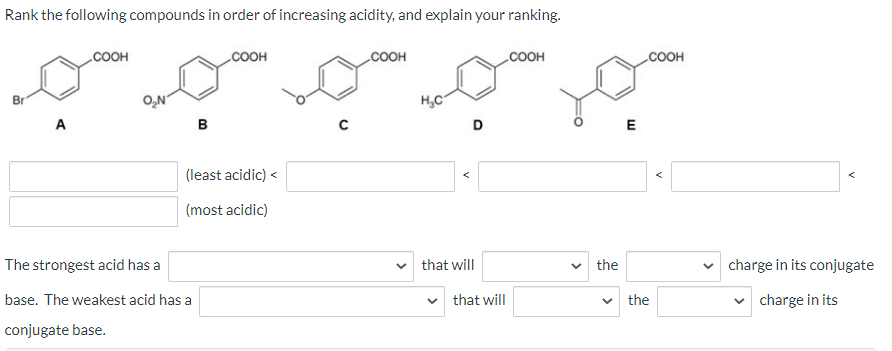 Rank the following compounds in order of increasing acidity, and explain your ranking.
Br
A
OH
O₂N
B
The strongest acid has a
base. The weakest acid has a
conjugate base.
COOH
(least acidic) <
(most acidic)
DOH
H₂C
D
that will
that will
COOH
the
W
COOH
the
charge in its conjugate
✓ charge in its