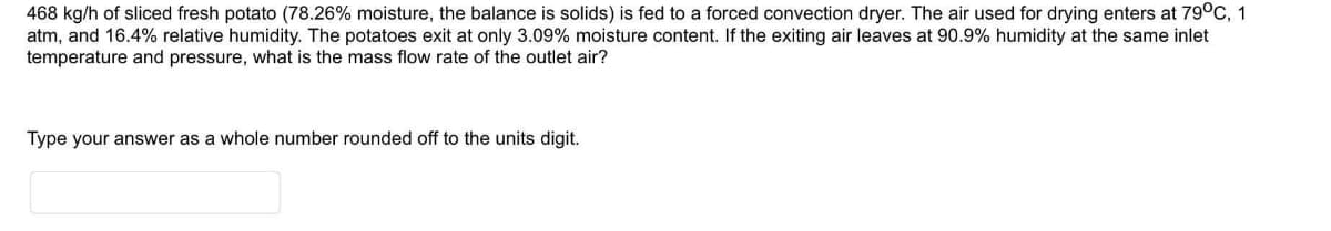 468 kg/h of sliced fresh potato (78.26% moisture, the balance is solids) is fed to a forced convection dryer. The air used for drying enters at 79°C, 1
atm, and 16.4% relative humidity. The potatoes exit at only 3.09% moisture content. If the exiting air leaves at 90.9% humidity at the same inlet
temperature and pressure, what is the mass flow rate of the outlet air?
Type your answer as a whole number rounded off to the units digit.