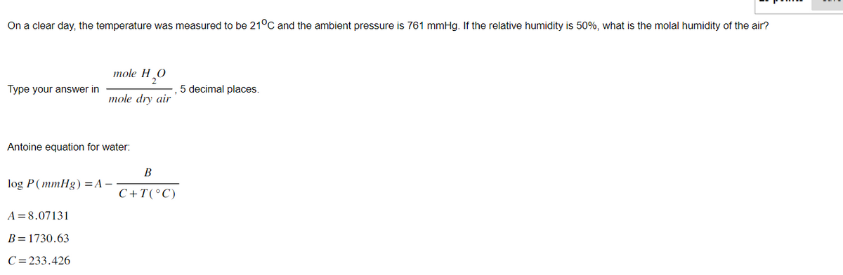 On a clear day, the temperature was measured to be 21°C and the ambient pressure is 761 mmHg. If the relative humidity is 50%, what is the molal humidity of the air?
Type your answer in
mole H
H₂O
mole dry air
Antoine equation for water:
log P (mmHg) = A -
A = 8.07131
B = 1730.63
C=233.426
B
C+T(°C)
5 decimal places.