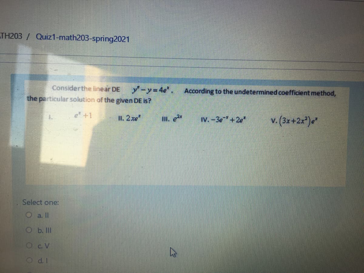 TH203 / Quiz1-math203-spring2021
Considerthe linear DE
y-y 4e". According to the undetermined coefficient method,
the particular solution of the given DE is?
e +1
v. (3x+2x)*"
1.
II. 2xe"
II. e
IV.-3e+2e"
Select one:
O a. II
Ob. II
Oc V
d. I
