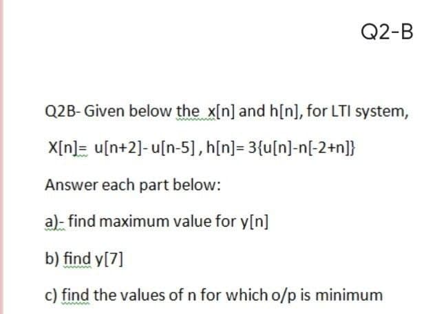 Q2-B
Q2B- Given below the x[n] and h[n], for LTI system,
X[n]= u[n+2]- u[n-5], h[n]= 3{u[n]-n[-2+n]}
Answer each part below:
a)- find maximum value for y[n]
b) find y[7]
c) find the values of n for which o/p is minimum
