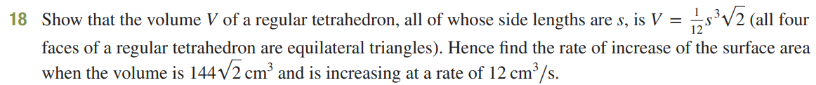 18 Show that the volume V of a regular tetrahedron, all of whose side lengths are s, is V = 1½³√2 (all four
faces of a regular tetrahedron are equilateral triangles). Hence find the rate of increase of the surface area
when the volume is 144√√2 cm³ and is increasing at a rate of 12 cm³/s.