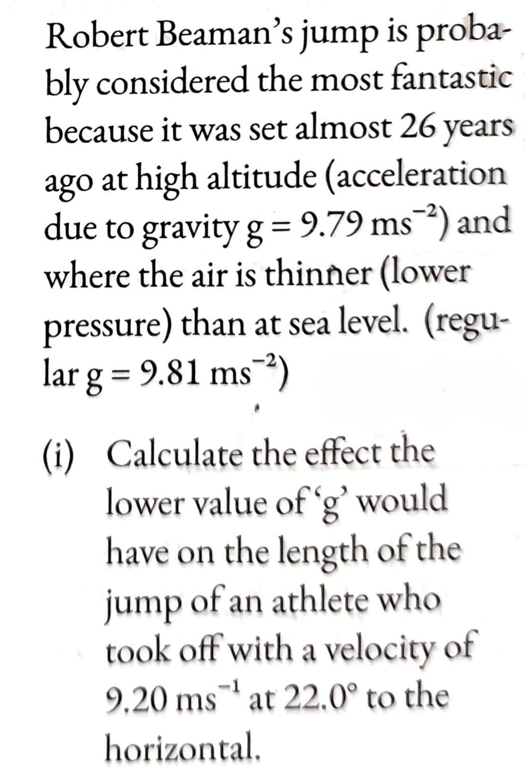 Robert Beaman's jump is proba-
bly considered the most fantastic
because it was set almost 26 years
ago at high altitude (acceleration
due to gravity g = 9.79 ms²) and
where the air is thinner (lower
pressure) than at sea level. (regu-
larg = 9.81 ms 2)
(i) Calculate the effect the
lower value of 'g' would
have on the length of the
jump of an athlete who
took off with a velocity of
9.20 ms at 22.0° to the
horizontal.