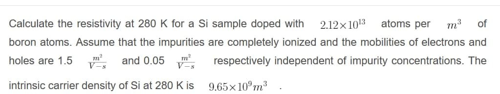 Calculate the resistivity at 280 K for a Si sample doped with
2.12x1013
atoms per
m3
of
boron atoms. Assume that the impurities are completely ionized and the mobilities of electrons and
m?
V-s
holes are 1.5
and 0.05
respectively independent of impurity concentrations. The
V-s
intrinsic carrier density of Si at 280 K is
9.65×10°m³
