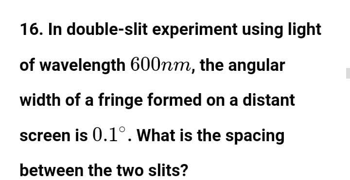 16. In double-slit experiment using light
of wavelength 600nm, the angular
width of a fringe formed on a distant
screen is 0.1°. What is the spacing
between the two slits?
