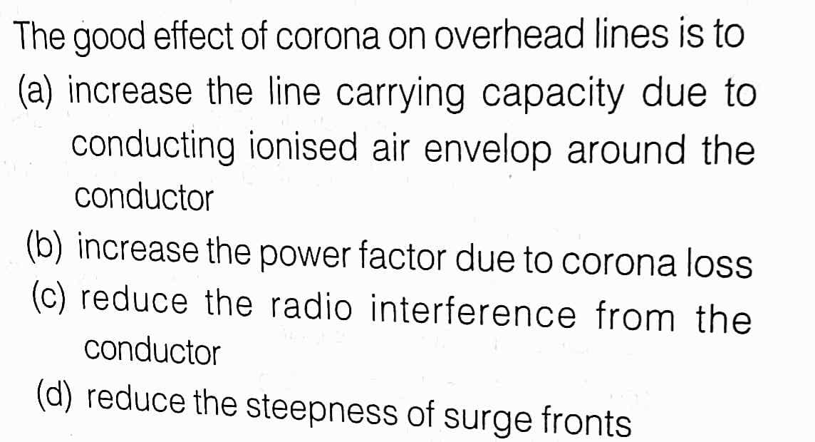 The good effect of corona on overhead lines is to
(a) increase the line carrying capacity due to
conducting ionised air envelop around the
conductor
(b) increase the power factor due to corona loss
(c) reduce the radio interference from the
conductor
(d) reduce the steepness of surge fronts
