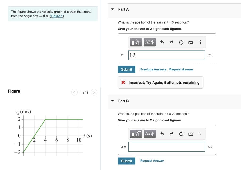 Part A
The figure shows the velocity graph of a train that starts
from the origin at t = 0 s. (Figure 1)
What is the position of the train at t = 0 seconds?
Give your answer to 2 significant figures.
12
m
Submit
Previous Answers Request Answer
X Incorrect; Try Again; 5 attempts remaining
Figure
< 1 of 1
Part B
V, (m/s)
What is the position of the train at t = 2 seconds?
2
Give your answer to 2 significant figures.
1
VO AE
-t (s)
10
4
6
8.
-1
т
-2
Submit
Request Answer
