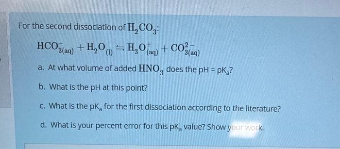 For the second dissociation of H₂CO3:
HCO3(aq) + H₂O = H₂O(aq) + CO3(aq)
(1)
a. At what volume of added HNO3 does the pH = pk₂?
b. What is the pH at this point?
c. What is the pk, for the first dissociation according to the literature?
d. What is your percent error for this pk, value? Show your work.