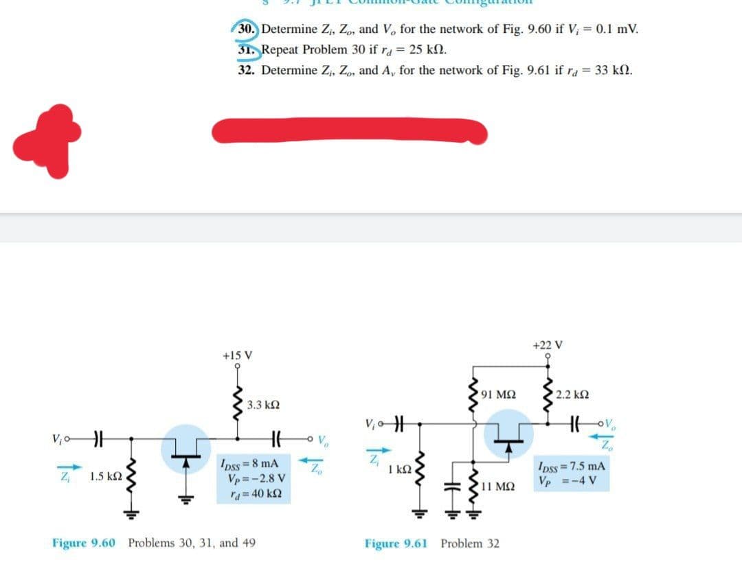 30. Determine Z,, Zo, and V, for the network of Fig. 9.60 if V; = 0.1 mV.
31. Repeat Problem 30 if ra = 25 kN.
32. Determine Z, Z, and A, for the network of Fig. 9.61 if ra = 33 k2.
+22 V
+15 V
91 MQ
2.2 k2
3.3 k2
V, o
V,o
Ipss=8 mA
Vp = -2.8 V
ra= 40 kQ
Ipss = 7.5 mA
Vp =-4 V
Z 1.5 k2
1 k2
'11 MQ
Figure 9.60 Problems 30, 31, and 49
Figure 9.61 Problem 32
