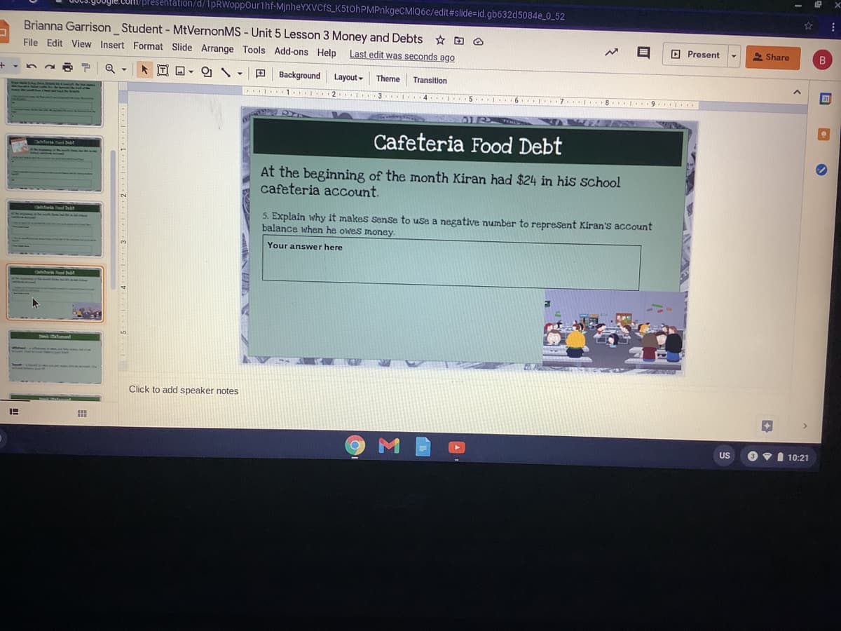 Bresentation/d/1pRWoppourthf-MjnheYXVCfS_K5tOhPMPnkgeCMIQ6c/edit#slide=id.gb632d5084e_0_52
Brianna Garrison Student - MtVernonMS - Unit 5 Lesson 3 Money and Debts O
O Present
S Share
File Edit View Insert Format Slide Arrange Tools Add-ons Help
Last edit was seconds ago
T O - O
Background
Layout -
Theme
Transitin
4 .1 5 1 6 7 8. 9.
Cafeteria Food Debt
At the beginning of the month Kiran had $24 in his school
cafeteria acCount.
5. Explain why it makes sense to use a negative number to repreSent Kiran's account
balance when he owes money.
Your answer here
Click to add speaker notes
US
V I 10:21
