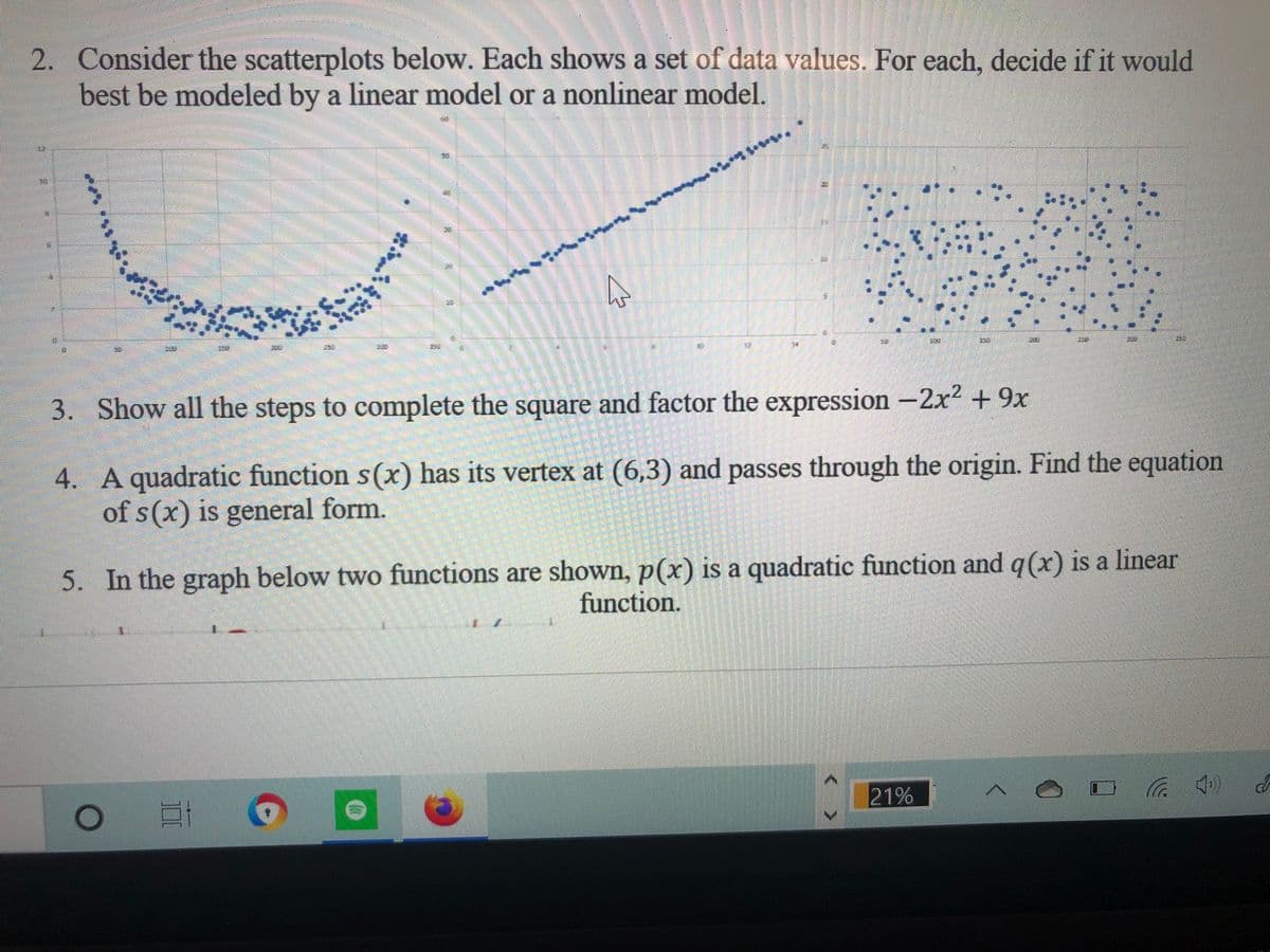 2. Consider the scatterplots below. Each shows a set of data values. For each, decide if it would
best be modeled by a linear model or a nonlinear model.
3. Show all the steps to complete the square and factor the expression -2x2 +9x
4. A quadratic function s(x) has its vertex at (6,3) and passes through the origin. Find the equation
of s(x) is general form.
5. In the graph below two functions are shown, p(x) is a quadratic function and q(x) is a linear
function.
21%
