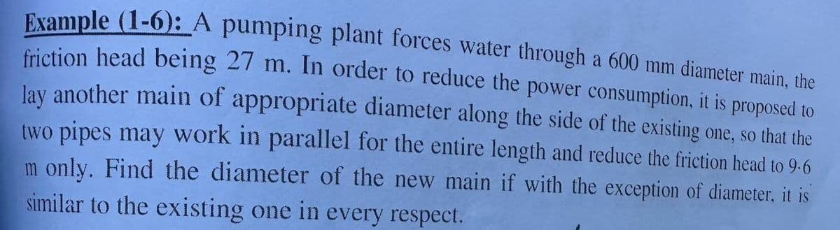 Example (1-6): A pumping plant forces water through a 600 mm diameter main, the
friction head being 27 m. In order to reduce the power consumption, it is proposed to
lay another main of appropriate diameter along the side of the existing one, so that the
two pipes may work in parallel for the entire length and reduce the friction head to 9.6
m only. Find the diameter of the new main if with the exception of diameter, it is
similar to the existing one in every respect.