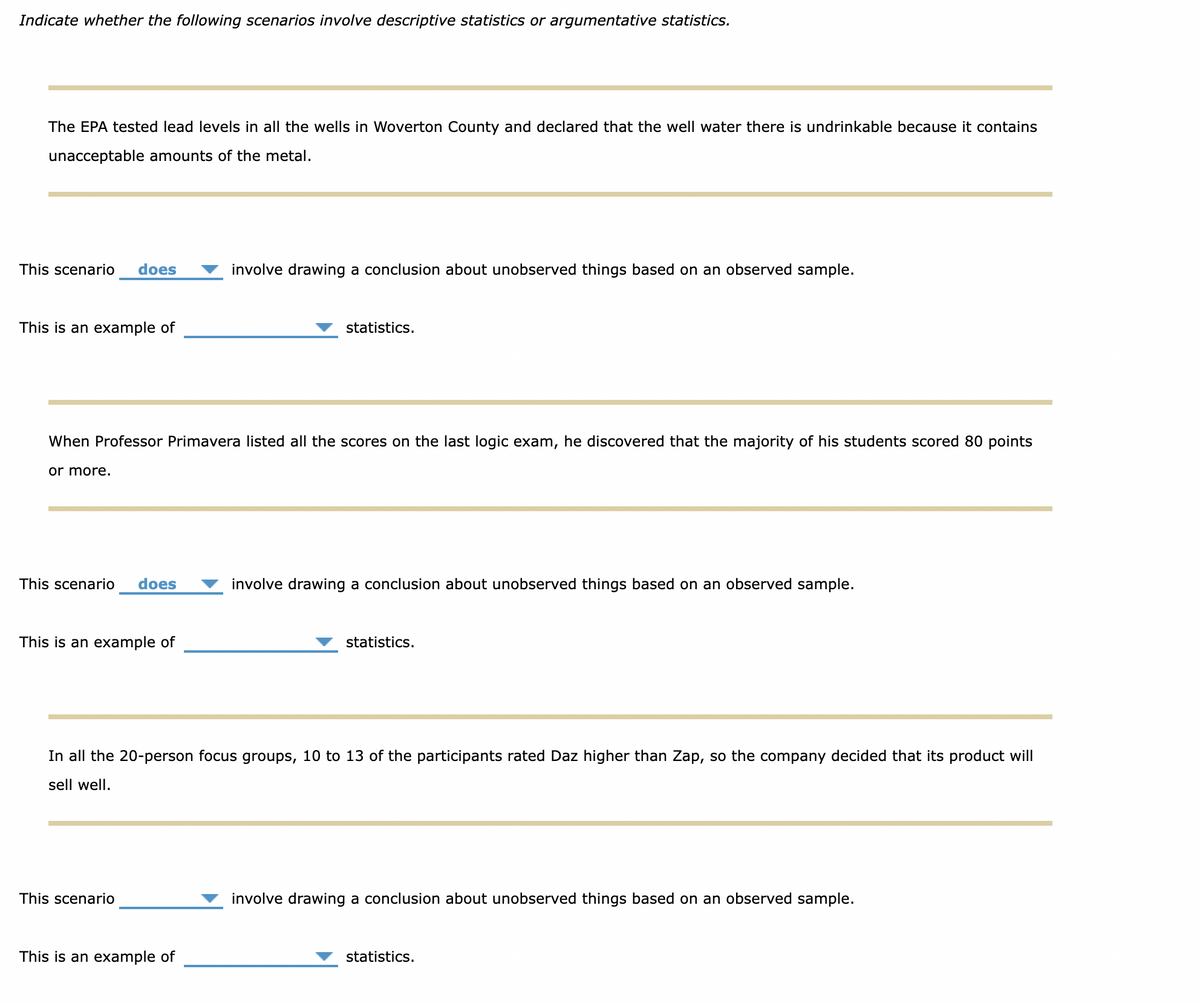 Indicate whether the following scenarios involve descriptive statistics or argumentative statistics.
The EPA tested lead levels in all the wells in Woverton County and declared that the well water there is undrinkable because it contains
unacceptable amounts of the metal.
This scenario
does
involve drawing a conclusion about unobserved things based on an observed sample.
This is an example of
statistics.
When Professor Primavera listed all the scores on the last logic exam, he discovered that the majority of his students scored 80 points
or more.
This scenario
does
involve drawing a conclusion about unobserved things based on an observed sample.
This is an example of
statistics.
In all the 20-person focus groups, 10 to 13 of the participants rated Daz higher than Zap, so the company decided that its product will
sell well.
This scenario
involve drawing a conclusion about unobserved things based on an observed sample.
This is an example of
statistics.
