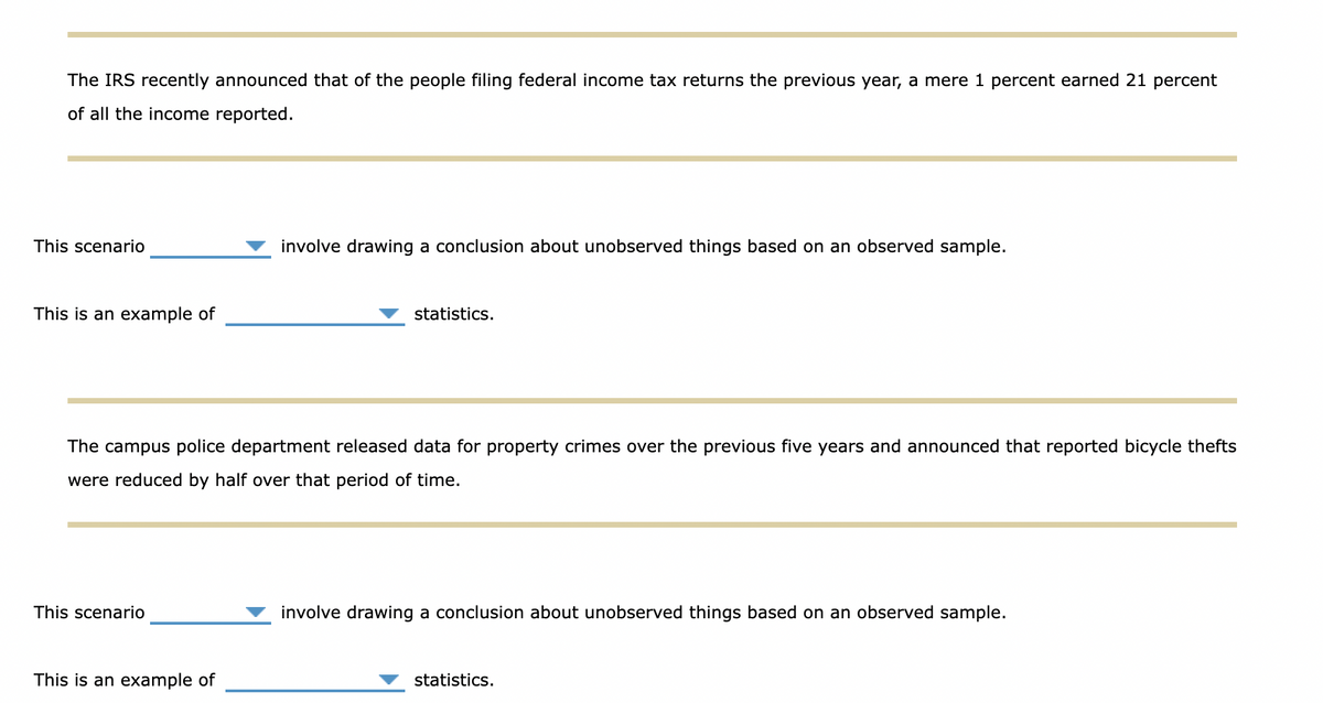 The IRS recently announced that of the people filing federal income tax returns the previous year, a mere 1 percent earned 21 percent
of all the income reported.
This scenario
involve drawing a conclusion about unobserved things based on an observed sample.
This is an example of
statistics.
The campus police department released data for property crimes over the previous five years and announced that reported bicycle thefts
were reduced by half over that period of time.
This scenario
involve drawing a conclusion about unobserved things based on an observed sample.
This is an example of
statistics.
