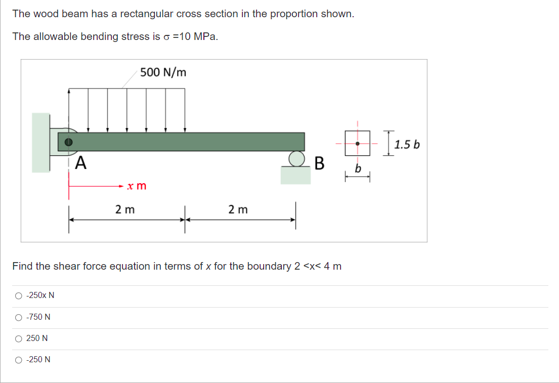 The wood beam has a rectangular cross section in the proportion shown.
The allowable bending stress is o =10 MPa.
500 N/m
1.5 b
b
x m
2 m
2 m
Find the shear force equation in terms of x for the boundary 2 <x< 4 m
O -250x N
O -750 N
O 250 N
O -250 N
