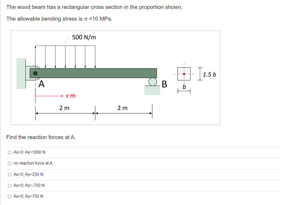 The wood beam has a rectangular cross section in the proportion shown.
The allowable bending stress is o =10 MPa.
500 N/m
1.5 b
b
x m
2 m
2 m
Find the reaction forces at A.
O Ax=0; Ay=1000 N
O no reaction force at A
O Ax=0; Ay=250 N
O Ax=0; Ay=-750 N
O Ax=0; Ay=750 N
