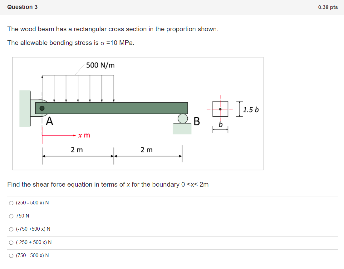 Question 3
0.38 pts
The wood beam has a rectangular cross section in the proportion shown.
The allowable bending stress is o =10 MPa.
500 N/m
1.5 b
A
+ x m
2 m
2 m
Find the shear force equation in terms of x for the boundary 0 <x< 2m
O (250 - 500 x) N
O 750 N
O (-750 +500 x) N
O (-250 + 500 x) N
O (750 - 500 x) N
