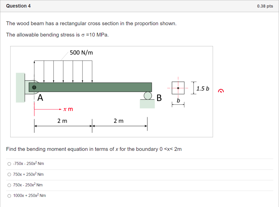 Question 4
0.38 pts
The wood beam has a rectangular cross section in the proportion shown.
The allowable bending stress is o =10 MPa.
500 N/m
1.5 b
A
+ x m
2 m
2 m
Find the bending moment equation in terms of x for the boundary 0 <x< 2m
O -750x - 250x² Nm
O 750x + 250x² Nm
O 750x - 250x2 Nm
O 1000x + 250x² Nm
