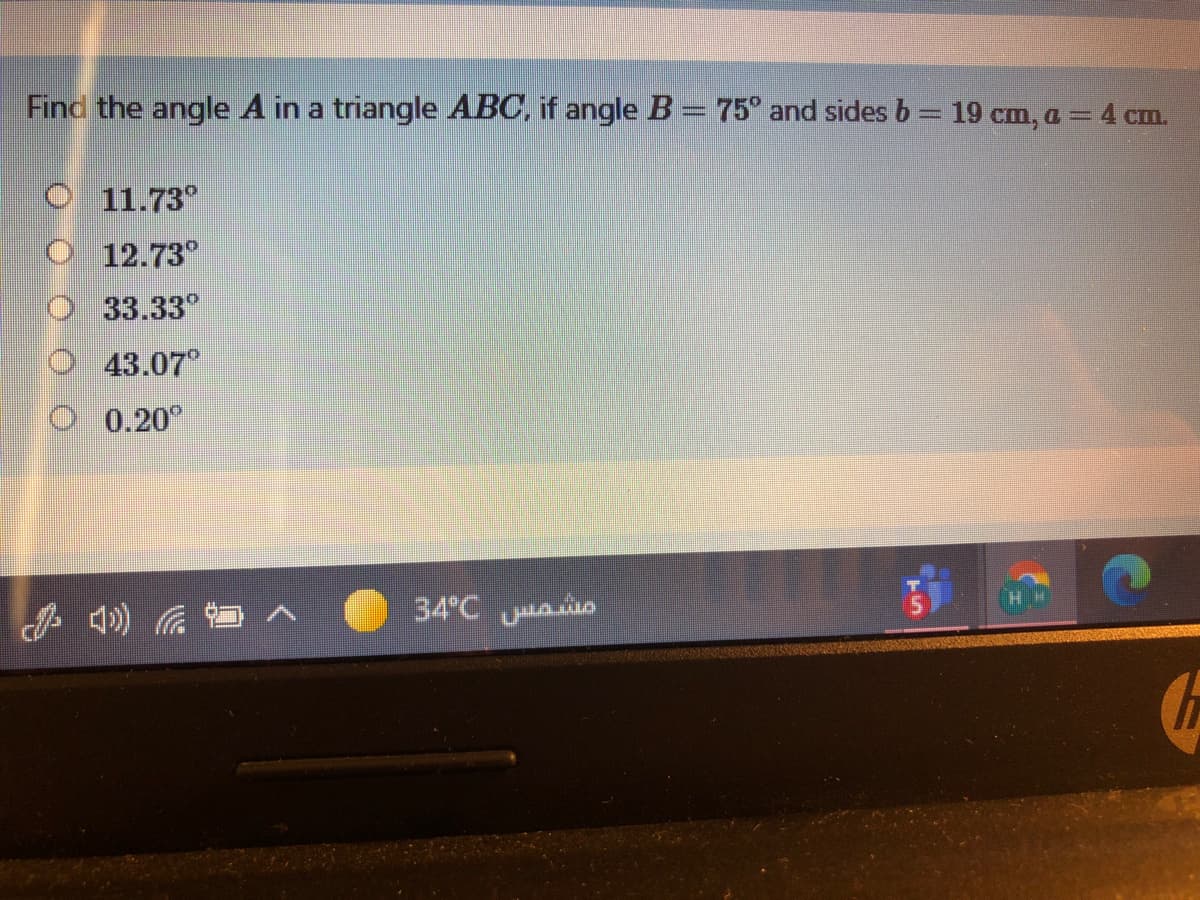 Find the angle A in a triangle ABC, if angle B= 75° and sides b = 19 cm, a= 4 cm.
%3D
O 11.73°
O 12.73°
33.33°
43.07°
0.20°
34 C s
