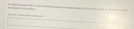 In Lilliput nominal GDP in 2030 is $30,000 and the price index (base of 100 in 2020) stands at 150. Find real GDP
expressed in 2020 dollars.
Type your numeric answer and submit
