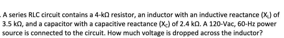 **RLC Circuit Voltage Drop Calculation**

---

In this example, we analyze a series RLC circuit consisting of different electrical components and determine the voltage drop across the inductor.

**Components and Given Values:**
- **Resistor (R):** 4 kilo-ohms (kΩ).
- **Inductor with Inductive Reactance (XL):** 3.5 kilo-ohms (kΩ).
- **Capacitor with Capacitive Reactance (XC):** 2.4 kilo-ohms (kΩ).
- **Power Source:** 120 volts AC (Vac), 60 hertz (Hz).

**Problem Statement:**
A series RLC circuit contains a 4-kΩ resistor, an inductor with an inductive reactance (XL) of 3.5 kΩ, and a capacitor with a capacitive reactance (XC) of 2.4 kΩ. A 120-Vac, 60-Hz power source is connected to the circuit. How much voltage is dropped across the inductor?

**Solution:**
1. **Calculate the Impedance (Z) of the Circuit:**
   - The impedance, \( Z \), in a series RLC circuit is determined as:
     \[
     Z = \sqrt{R^2 + (X_L - X_C)^2}
     \]
   - Substituting the values:
     \[
     Z = \sqrt{(4000)^2 + (3500 - 2400)^2} = \sqrt{(4000)^2 + (1100)^2} = \sqrt{16000000 + 1210000} = \sqrt{17210000} \approx 4148 \text{ ohms}
     \]

2. **Calculate the Current (I) in the Circuit:**
   - The current, \( I \), through the series circuit is determined by Ohm's law using the total voltage (V) and impedance (Z):
     \[
     I = \frac{V}{Z} = \frac{120}{4148} \approx 0.0289 \text{ amps (A)}
     \]

3. **Calculate the Voltage Drop across the Inductor (V_L):**
   - The voltage drop across the inductor is given by:
     \[
     V_L = I \times X_L 
     \]
   - Substituting the values:
     \