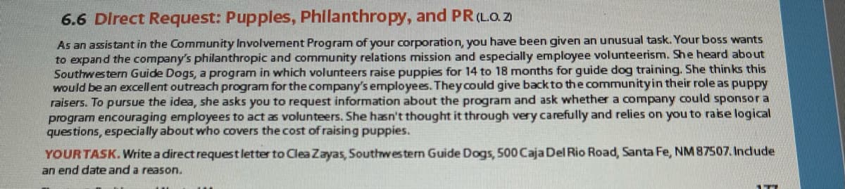 6.6 Direct Request: Puppies, Philanthropy, and PR(LO 2
As an assistant in the Community Involvement Program of your corporation, you have been given an unusual task. Your boss wants
to expand the company's philanthropic and community relations mission and especially employee volunteerism. She heard about
Southwestern Guide Dogs, a program in which volunteers raise puppies for 14 to 18 months for guide dog training. She thinks this
Would be an excellent outreach program for the company's employees. They could give back to the communityin their role as puppy
raisers. To pursue the idea, she asks you to request information about the program and ask whether a company could sponsora
program encouraging employees to act as volunteers. She hasn't thought it through very carefully and relies on you to rase logical
questions, especially about who covers the cost of raising puppies.
YOURTASK. Write a direct requestletter to Clea Zayas, Southwestern Guide Dogs, 500 Caja Del Rio Road, Santa Fe, NM 87507. Indude
an end date and a reason.
