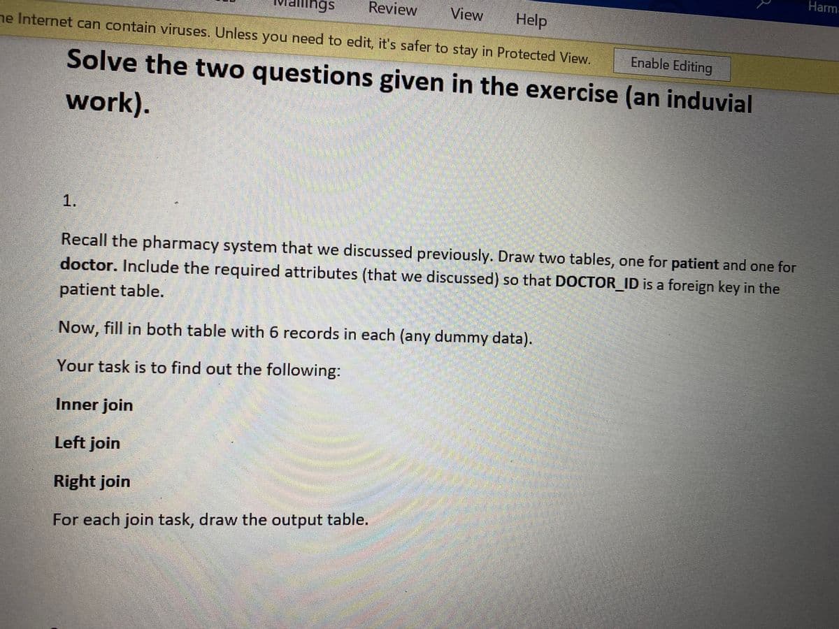 Harma
ngs
Review
View
Help
he Internet can contain viruses. Unless you need to edit, it's safer to stay in Protected View.
Enable Editing
Solve the two questions given in the exercise (an induvial
work).
Recall the pharmacy system that we discussed previously. Draw two tables, one for patient and one for
doctor. Include the required attributes (that we discussed) so that DOCTOR_ID is a foreign key in the
patient table.
Now, fill in both table with 6 records in each (any dummy data).
Your task is to find out the following:
Inner join
Left join
Right join
For each join task, draw the output table.
1.
