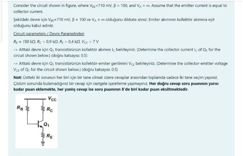 Consider the circuit shown in figure, where VBE-710 mV, B = 100, and VA = ∞o. Assume that the emitter current is equal to
collector current.
Şekildeki devre için VBE=710 mV, B = 100 ve VA = ∞ olduğunu dikkate alınız. Emiter akımının kollektör akımına eşit
olduğunu kabul ediniz.
Circuit parameters / Devre Parametreleri
RB = 150 kr2, Rc = 0,9 k2, RE= 0,4 K2, Vcc= 7 V
-> Alttaki devre için Q₁ transistörünün kollektör akımını Iç belirleyiniz. (Determine the collector current Ic of Q₁ for the
circuit shown below.) (doğru katsayısı: 0.5)
Not: Üstteki iki sorunun her biri için bir tane olmak üzere cevaplar arasından toplamda sadece iki tane seçim yapınız.
Çözüm sonunda bulamadığınız bir cevap için rastgele işaretleme yapmayınız. Her doğru cevap soru puanının yarısı
kadar puan eklemekte, her yanlış cevap ise soru puanının 8'de biri kadar puan eksiltmektedir.
Vcc
Rc
-> Alttaki devre için Q₁ transistörünün kollektör-emiter gerilimini VCE belirleyiniz. (Determine the collector-emitter voltage
VCE of Q₁ for the circuit shown below.) (doğru katsayısı: 0.5)
RB
ww
Q₁
W-".
RE