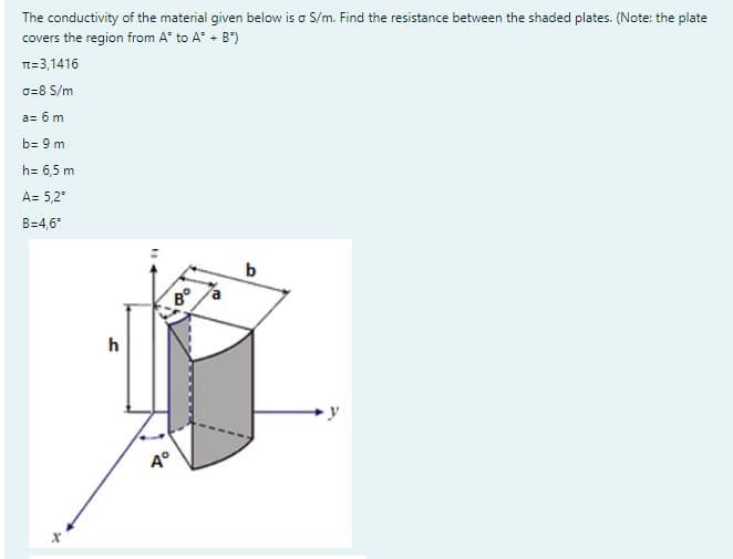 The conductivity of the material given below is a S/m. Find the resistance between the shaded plates. (Note: the plate
covers the region from A to A + B)
T=3,1416
a=8 S/m
a= 6 m
b= 9 m
h= 6,5 m
A= 5,2⁰
B=4,6°
h
-8°
Aº
b