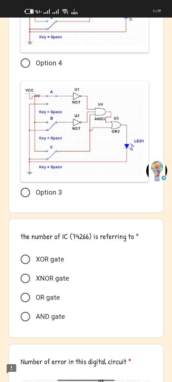 |%. l l KB/S
Key = Space
Option 4
U1
A
Lov o
NOT
9.
U4
Key = Space
U2
AND3
U3
NOT
OR2
Key = Space
LED1
Key = Space
Option 3
the number of IC (74266) is referring to
XOR gate
XNOR gate
OR gate
AND gate
Number of error in this digital circuit
