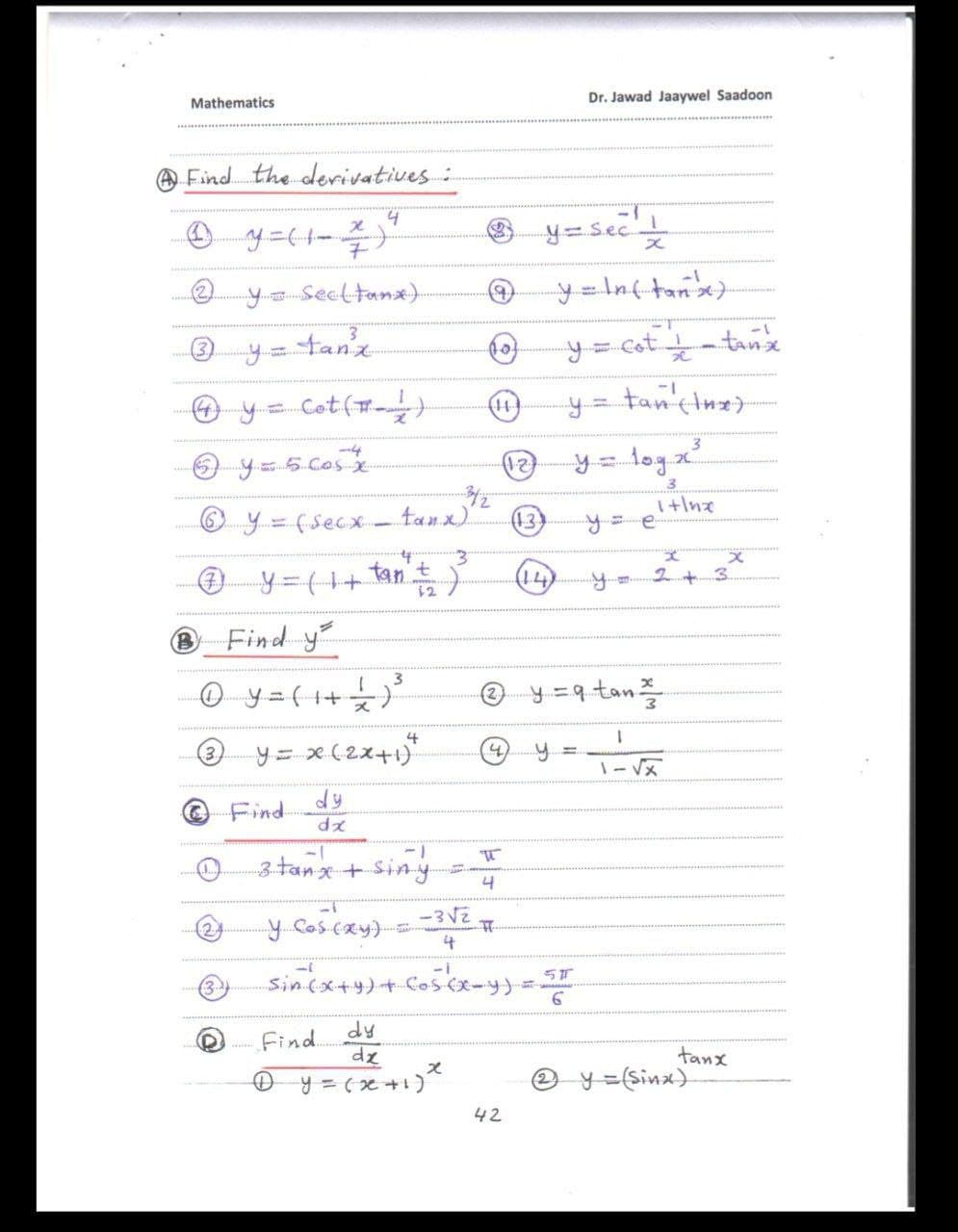 Mathematics
Dr. Jawad Jaaywel Saadoon
@ Find the derivatives:
® y=Sec
Secltanx)
y = Inf tane>
y=tanz
y= cot-tanx
O y= Cot()
14
y= tancinz)
!!
O y=5 Cos
tog x²
3
I+Ine
Oy=(Secx. tanx)
(13)
y%3D(1+tan't
14
2+3
BFind y
0ye(++ 늦)
@ y =9tan
y= x(2x+1)*
4
3
(4)
dy
Find
dz
3.tanx + Siny
4
y Coscay)3VE
sinex++)+ Co5cx-y) =
4
dy
Find
D ..
0 y = 6x +1)
tanx
O y=sinx).
42
