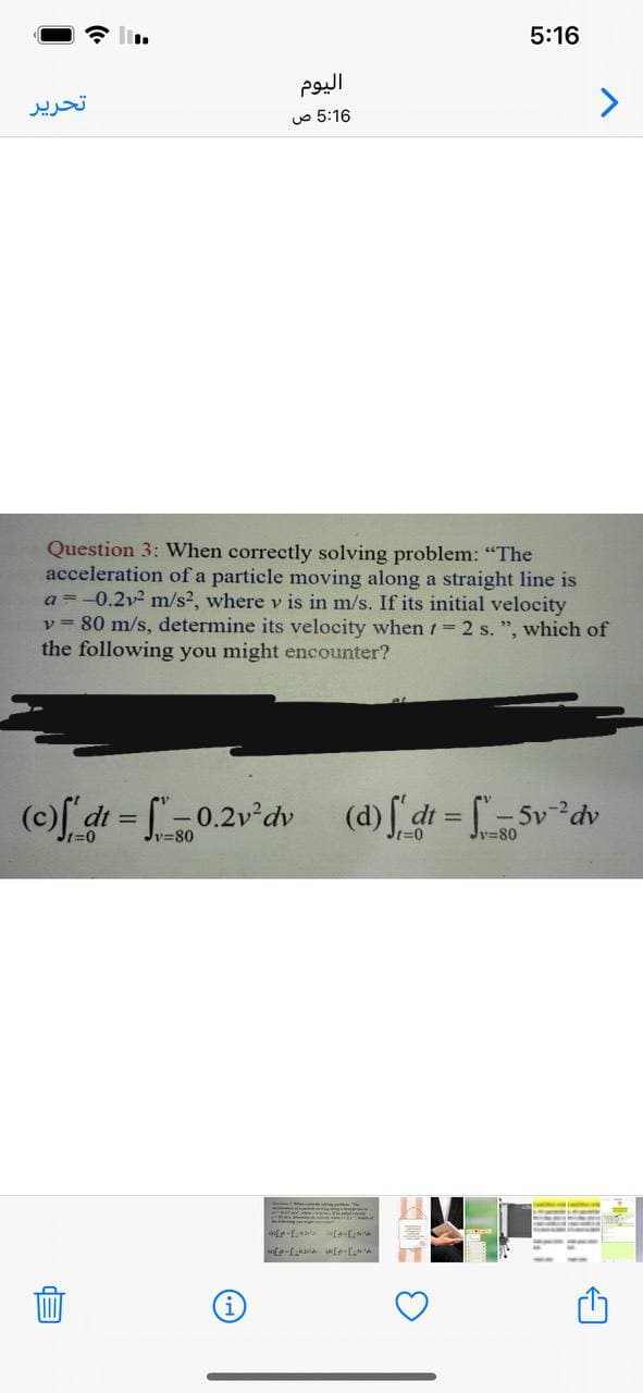 5:16
تحریر
uo 5:16
Question 3: When correctly solving problem: "The
acceleration of a particle moving along a straight line is
a =-0.2v2 m/s2, where v is in m/s. If its initial velocity
v = 80 m/s, determine its velocity when 1= 2 s. ", which of
the following you might encounter?
(c) dt = [-0.2v°dv
(d) f dt = [-5v*dv
%3D
Jy=80
Ji=0
v=80
Jt%3D0
