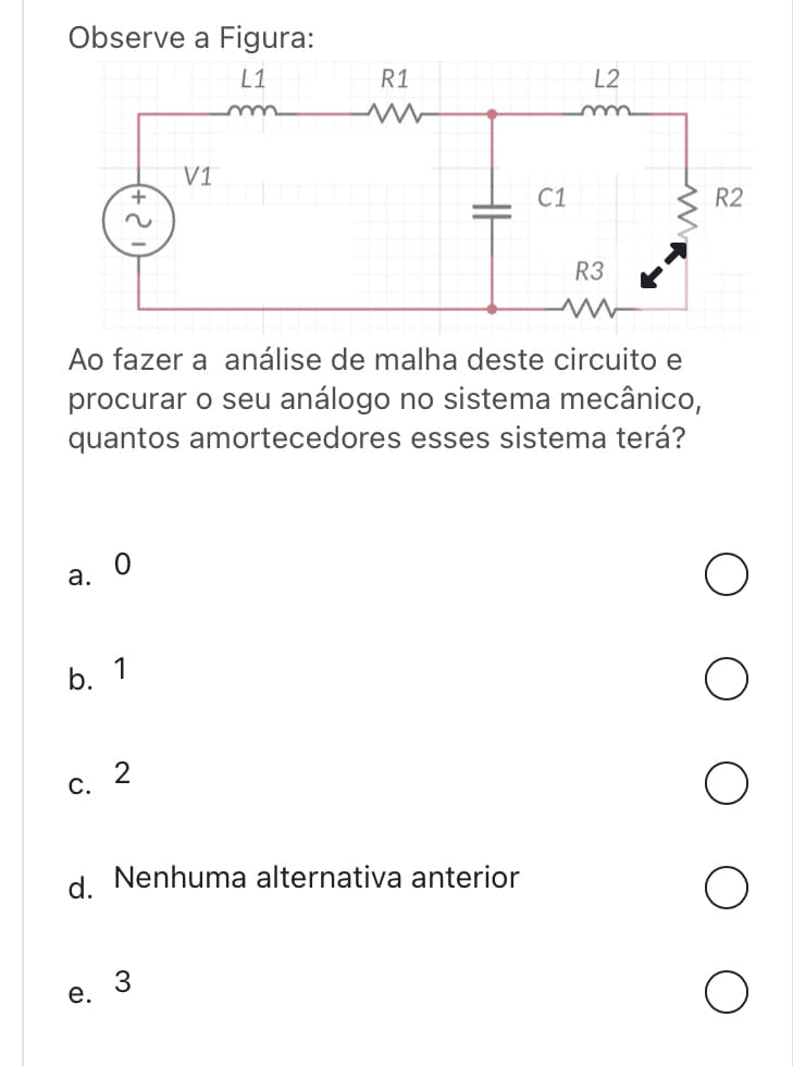 Observe a Figura:
L1
+
~
a. 0
b. 1
c. 2
d.
e.
V1
Ao fazer a análise de malha deste circuito e
procurar o seu análogo no sistema mecânico,
quantos amortecedores esses sistema terá?
R1
ww
C1
Nenhuma alternativa anterior
L2
R3
ww
R2
O