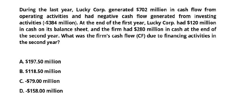 During the last year, Lucky Corp. generated $702 million in cash flow from
operating activities and had negative cash flow generated from investing
activities (-$384 million). At the end of the first year, Lucky Corp. had $120 million
in cash on its balance sheet, and the firm had $280 million in cash at the end of
the second year. What was the firm's cash flow (CF) due to financing activities in
the second year?
A. $197.50 million
B. $118.50 million
C. -$79.00 million
D. -$158.00 million