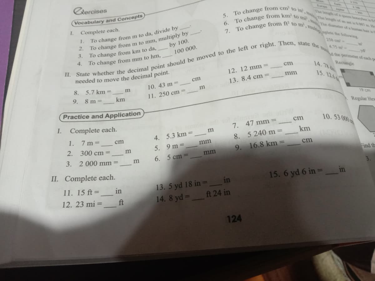 To change from ft2 to m', multiplete the following
To change from km' to mi', m The diameter of a human hair is C
To change from cm to in', m The length of an ant is 0.007 m. He
Cercises
Ean
2310
(Vocabulary and Concepts
200
The length ofa queen honeybee is 0
5.
00
I.
Complete each.
6.
To change from m to da, divide by
To change from m to mm, multiply by
2.
To change from km to da,
3.
7.
1.
by 100.
258 cm-
100 000.
475 m-
in'
4.
To change from mm to hm,
cm
14.78 d
Rectangle
needed to move the decimal point.
12. 12 mm =
15. 12.6m
cm
mm
10. 43 m=
13. 8.4 cm =
8. 5.7 km=
m
9.
11. 250 cm =
8 m=
km
19 cm
Practice and Application
Regular Hex
I.
Complete each.
lo ulovon
m
10. 53 000
cm
7.
47 mm =
4. 5.3 km=
km
1.
7 m =
8. 5 240 m=
cm
5. 9 m=
6. 5 cm=
mm
2. 300 cm=
16.8 km =
9.
cm
3. 2000 mm=
mm
Find th
m
II. Complete each.
15. 6 yd 6 in =
in
11. 15 ft=
13. 5 yd 18 in =__in
in
12. 23 mi =
ft
14. 8 yd =
ft 24 in
124
