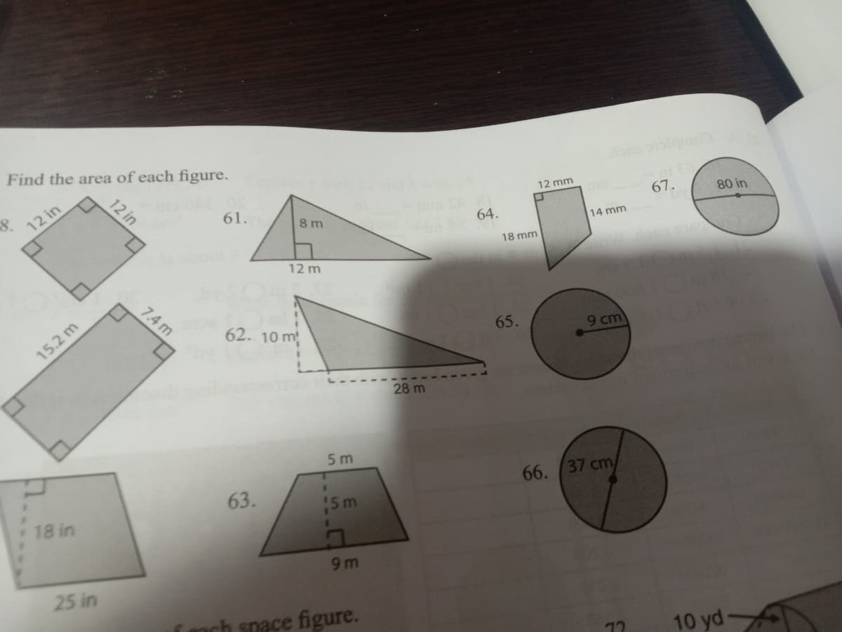 Find the area of each figure.
8.
12 mm
12 in
61.
67.
80 in
8 m
64.
14 mm
18 mm
12 m
7.4 m
62. 10 m
152 m
65.
9 cm)
28 m
5 m
63.
66. 37 cm/
18 in
5m
9m
25 in
snace figure.
10 yd
12 in
