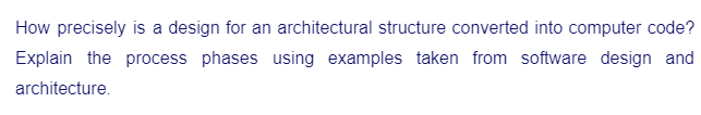 How precisely is a design for an architectural structure converted into computer code?
Explain the process phases using examples taken from software design and
architecture.