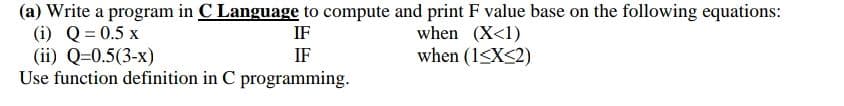 (a) Write a program in C Language to compute and print F value base on the following equations:
(i) Q= 0.5 x
(ii) Q=0.5(3-x)
Use function definition in C programming.
IF
when (X<1)
when (1<X<2)
IF
