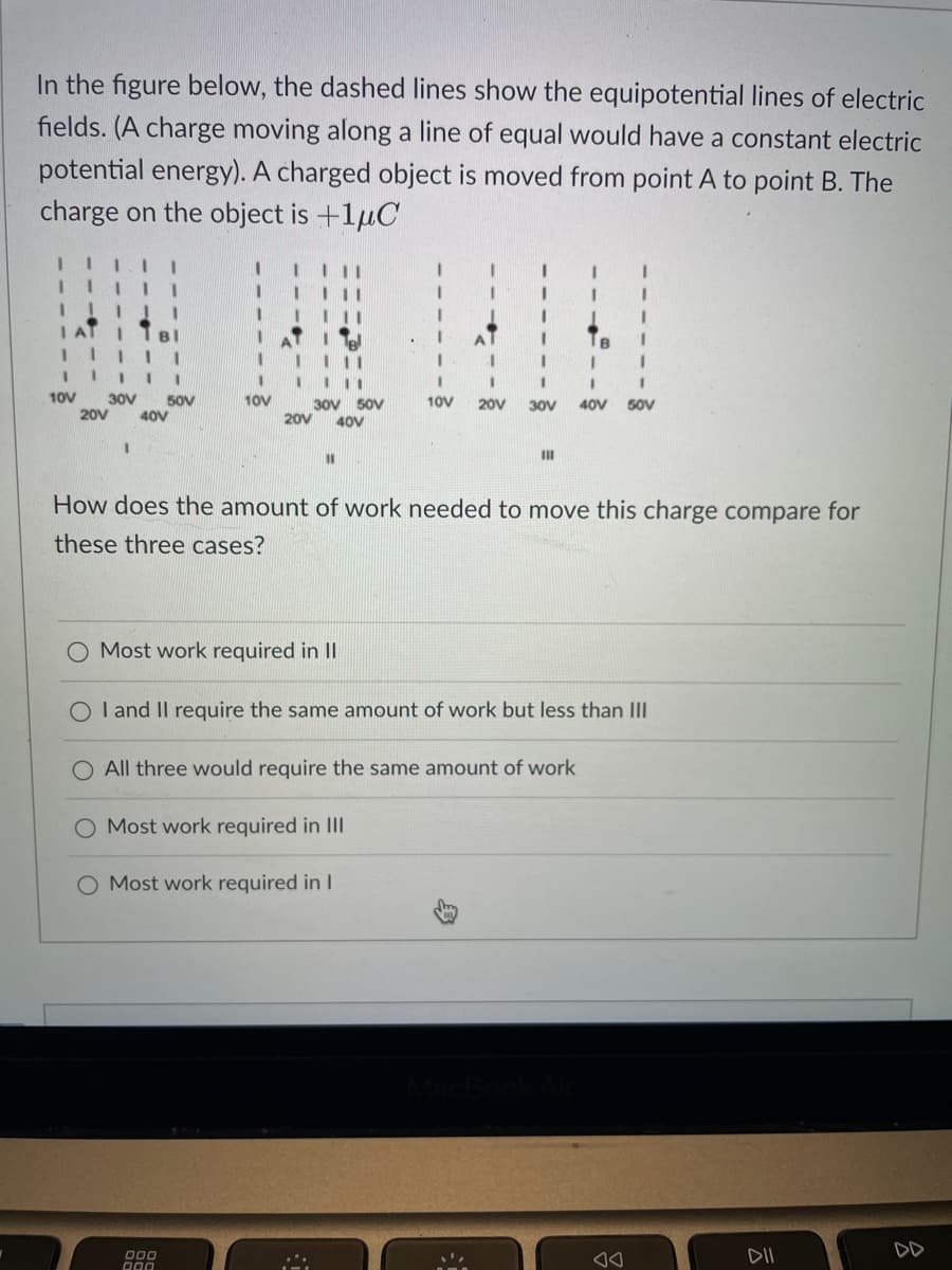 In the figure below, the dashed lines show the equipotential lines of electric
fields. (A charge moving along a line of equal would have a constant electric
potential energy). A charged object is moved from point A to point B. The
charge on the object is +1μC
1
10V
I I 1
30V 50V
20V 40V
1 1 111
10V
30V 50V
20V 40V
11
O Most work required in II
000
000
Most work required in III
Most work required in I
I
I
1
1
I
I
10V 20V 30V 40V 50V
How does the amount of work needed to move this charge compare for
these three cases?
I
III
OI and II require the same amount of work but less than III
O All three would require the same amount of work
I
1
I
AA
ㅎ
DII