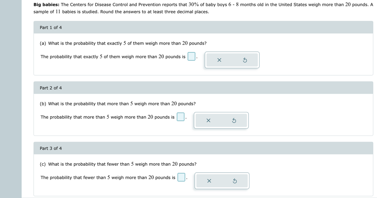 Big babies: The Centers for Disease Control and Prevention reports that 30% of baby boys 6 - 8 months old in the United States weigh more than 20 pounds. A
sample of 11 babies is studied. Round the answers to at least three decimal places.
Part 1 of 4
(a) What is the probability that exactly 5 of them weigh more than 20 pounds?
The probability that exactly 5 of them weigh more than 20 pounds is
Part 2 of 4
(b) What is the probability that more than 5 weigh more than 20 pounds?
The probability that more than 5 weigh more than 20 pounds is
Part 3 of 4
(c) What is the probability that fewer than 5 weigh more than 20 pounds?
The probability that fewer than 5 weigh more than 20 pounds is
X
Xx
Ś
Ś
Ś