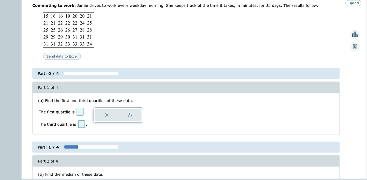 Commuting to work: Jamie drives to work every weekday morning. She keeps track of the time it takes, in minutes, for 35 days. The results follow.
15 16 16 19 20 20 21
21 21 22 22 22 24 25
25 25 26 26 27 28 28
29 29 29 30 31 31 31
31 31 32 33 33 33 34
Send data to Excel
Part: 0 / 4
Part 1 of 4
(a) Find the first and third quartiles of these data.
The first quartile is
The third quartile is
Part: 1 / 4
Part 2 of 4
(b) Find the median of these data.
X
Ś
Español
olo
11.9