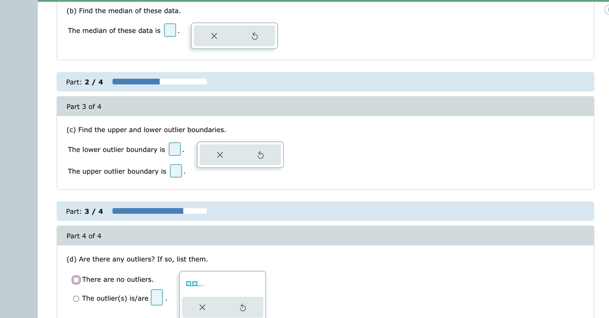 (b) Find the median of these data.
The median of these data is
Part: 2 / 4
Part 3 of 4
(c) Find the upper and lower outlier boundaries.
The lower outlier boundary is
The upper outlier boundary is
Part: 3 / 4
Part 4 of 4
(d) Are there any outliers? If so, list them.
There are no outliers.
×
The outlier(s) is/are
X
Ś
Ś
Ś
