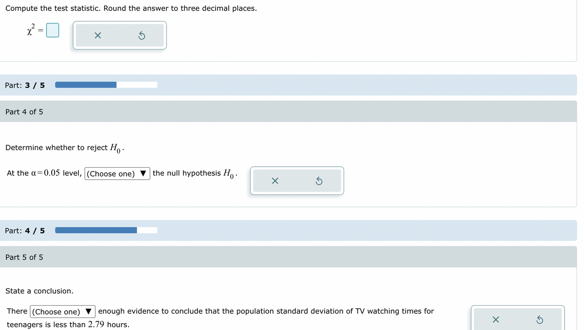 Compute the test statistic. Round the answer to three decimal places.
2
x² =
Part: 3 / 5
Part 4 of 5
Determine whether to reject Ho.
At the a=0.05 level, (Choose one)
Part: 4 / 5
X
Part 5 of 5
State a conclusion.
Ś
the null hypothesis Ho.
X
Ś
There (Choose one)
enough evidence to conclude that the population standard deviation of TV watching times for
teenagers is less than 2.79 hours.
X
Ś