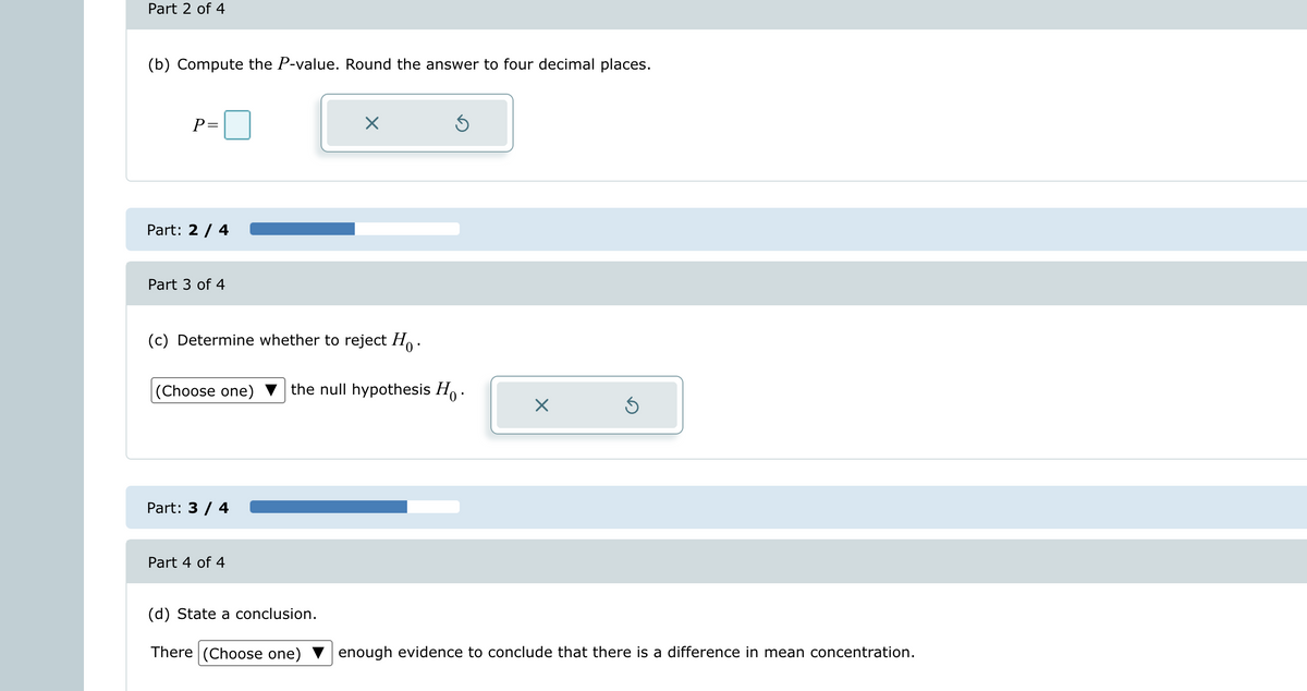 Part 2 of 4
(b) Compute the P-value. Round the answer to four decimal places.
P=
Part: 2 / 4
Part 3 of 4
(c) Determine whether to reject Ho.
(Choose one)
Part: 3 / 4
Part 4 of 4
×
(d) State a conclusion.
There (Choose one)
Ś
the null hypothesis Ho.
×
Ś
enough evidence to conclude that there is a difference in mean concentration.